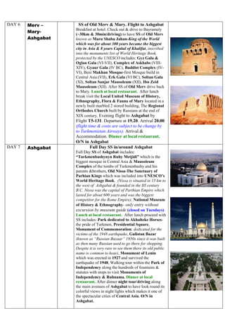 DAY 6 Merv –
Mary-
Ashgabat
SS of Old Merv & Mary. Flight to Ashgabat
Breakfast at hotel. Check out & drive to Bayramaly
(~30km & 30min/driving) to have SS of Old Merv
known as Maru Shahu Jahan-King of the World
which was for about 300 years became the biggest
city in Asia & 8 years Capital of Khalifat, inscribed
into the monuments list of World Heritage Book,
protected by the UNESCO includes: Gyz Gala &
Oglan Gala (VI-VII), Complex of Askhabs (VIII-
XIV), Gyaur Gala (IV BC), Buddist Complex (IV-
VI), Beni Makhan Mosque-first Mosque build in
Central Asia (VII), Erk Gala (VI BC), Soltan Gala
(XI), Soltan Sanjar Mausoleum (XII), Ibn Zeid
Mausoleum (XII). After SS of Old Merv drive back
to Mary. Lunch at local restaurant. After lunch
break visit the Local United Museum of History,
Ethnography, Flora & Fauna of Mary located in a
newly built marbled 2 stored building, The Regional
Orthodox Church built by Russians at the end of
XIX century. Evening flight to Ashgabat by
Flight T5-131. Departure at 19.20. Arrival 20.00
(flight time & costs are subject to be change by
to Turkmenistan Airways). Arrival &
Accommodation. Dinner at local restaurant.
O/N in Ashgabat
DAY 7 Ashgabat Full Day SS in/around Ashgabat
Full Day SS of Ashgabat includes:
“Turkmenbashynyn Ruhy Metjidi” which is the
biggest mosque in Central Asia & Mausoleum
Complex of the tombs of Turkmenbashy and his
parents &brothers, Old Nissa-The Sanctuary of
Parhian Kings which was included into UNESCO’s
World Heritage Book. (Nissa is situated in 15 km to
the west of Ashgabat & founded in the III century
B.C. Nissa was the capital of Parthian Empire which
lasted for about 600 years and was the biggest
competitor for the Rome Empire), National Museum
of History & Ethnography- only entry without
excursion by museum guide (closed on Tuesdays).
Lunch at local restaurant. After lunch proceed with
SS includes: Park dedicated to Akhalteke Horses-
the pride of Turkmen, Presidential Square,
Monument of Commemoration: dedicated for the
victims of the 1948 earthquake, Gulistan Bazar
(known as “Russian Bazaar” 1950s since it was built
as then many Russian used to go there for shopping.
Despite it is very rare to see them there its old public
name is common to hear), Monument of Lenin
which was erected in 1927 and survived the
earthquake of 1948, Walking tour within the Park of
Independency along the hundreds of fountains &
statutes with stops to visit Monuments of
Independency & Ruhnama. Dinner at local
restaurant. After dinner night tour/driving along
the main avenues of Ashgabat to have look round its
colorful views in night lights which makes it one of
the spectacular cities of Central Asia. O/N in
Ashgabat.
 