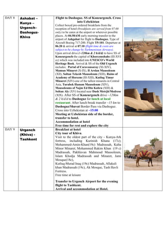 DAY 8 Ashabat –
Kunya –
Urgench–
Dashoguz-
Khiva
Flight to Dashoguz. SS of Koneurgench. Cross
into Uzbekistan
Collect boxed pre-ordered breakfasts from the
reception of hotel (breakfasts are served from 07.00
only) to be eaten at the airport or wherever possible
places. At 04.50AM early morning transfer to the
airport of Ashgabat for flight to Dashoguz. Type of
Aircraft Boeing 717-200. Flight T5-101. Departure at
06.20 & arrival at 07.10 (flight time & costs are
subject to be change by Turkmenistan Airways).
Upon arrival drive (~120km & 2 h/d/d) to have SS of
Koneurgench-the capital of Khorezmshahs (III-XVI
cc) which was included into UNESCO’s World
Heritage Book. Arrival & SS of the Old Urgench
includes: Portal of Caravansaray (XI-XIV),
Mamun Minaret (X-IX), Il Arslan Mausoleum
(XII), Soltan Tekesh Mausoleum (XIII), Ruins of
Academy of Horezm (III-XIII), Kutlug Timur
Minaret (XIV)-one of the tallest minarets in Central
Asia, Turabek Hanum Mausoleum (XIV),
Mausoleums of Najm Ed Din Kubra (XIII) &
Soltan Aly (XV) located near Dash Metrjit/Medrese
(XIX). After SS of Koneurgench drive ~120km
& 2 h/d/d to Dashoguz for lunch at local
restaurant. After lunch break transfer ~15 km to
Dashoguz/Shavat Border Pass via Dashoguz.
Cross into Uzbekistan at ~15:00
Meeting at Uzbekistan side of the border,
transfer to hotel.
Accommodation at hotel
Free time for rest and explore the city
DAY 9 Urgench
(Khiva) -
Tashkent
Breakfast at hotel
City tour of Khiva.
Visit to the oldest part of the city - Kunya-Ark
fortress, including Kurinish Khana (17c);
Mohammed-Amin-Khan(19c) Madrassah, Kalta
Minor Minaret; Mohammed Rakim Khan (19 c)
Madrassah, Pakhlavan Mahmoud Mausoleum,
Islam Khodja Madrassah and Minaret, Jami
Mosque(18c),
Kutluq-Murad Inaq (19c) Madrassah, Allakuli
khan Madrassah (19c), Ak Mosque, Tash Havli
Fortress.
Free time at leisure
Transfer to Urgench Airport for the evening
flight to Tashkent.
Arrival and accommodation at Hotel.
 