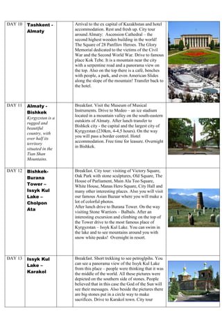 DAY 10 Tashkent -
Almaty
Arrival to the ex capital of Kazakhstan and hotel
accommodation. Rest and fresh up. City tour
around Almaty: Ascension Cathedral – the
second highest wooden building in the world!
The Square of 28 Panfilov Heroes. The Glory
Memorial dedicated to the victims of the Civil
War and the Second World War. Drive to famous
place Kok Tebe. It is a mountain near the city
with a serpentine road and a panorama view on
the top. Also on the top there is a café, benches
with people, a park, and even American Slides
along the slope of the mountain! Transfer back to
the hotel.
DAY 11 Almaty -
Bishkek
Kyrgyzstan is a
rugged and
beautiful
country, with
over half its
territory
situated in the
Tian Shan
Mountains.
Breakfast. Visit the Museum of Musical
Instruments. Drive to Medeo – an ice stadium
located in a mountain valley on the south-eastern
outskirts of Almaty. After lunch transfer to
Bishkek city - the capital and the largest city of
Kyrgyzstan (230km, 4-4,5 hours). On the way
you will pass a border control. Hotel
accommodation. Free time for leasure. Overnight
in Bishkek.
DAY 12 Bishkek-
Burana
Tower –
Issyk Kul
Lake –
Cholpon
Ata
Breakfast. City tour: visiting of Victory Square,
Oak Park with stone sculptures, Old Square, The
House of Parliament, Main Ala Too Square,
White House, Manas Hero Square, City Hall and
many other interesting places. Also you will visit
our famous Asian Bazaar where you will make a
lot of colorful photos.
After lunch drive to Burana Tower. On the way
visiting Stone Warriors – Balbals. After an
interesting excursion and climbing on the top of
the Tower drive to the most famous place of
Kyrgyzstan – Issyk Kul Lake. You can swim in
the lake and to see mountains around you with
snow white peaks! Overnight in resort.
DAY 13 Issyk Kul
Lake –
Karakol
Breakfast. Short trekking to see petroglpihs. You
can see a panorama view of the Issyk Kul Lake
from this place – people were thinking that it was
the middle of the world. All these pictures were
depicted on the southern side of stones. People
believed that in this case the God of the Sun will
see their messages. Also beside the pictures there
are big stones put in a circle way to make
sacrifices. Drive to Karakol town. City tour
 