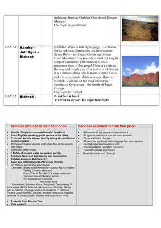 including: Russian Orthdox Church and Dungan
Mosque.
Overnight in guesthouse.
DAY 14 Karakol –
Jeti Oguz –
Bishkek
Breakfast. drive to Jeti Oguz gorge. It’s famous
for its red rocks formations that have a name
Seven Bulls – Jeti Oguz. Observing Broken
Heart Mountain! It is possible a short trekking to
a top of a mountain (20 minutes) to see a
panorama view of the gorge! There are yurts on
the way and people can offer you to drink Kumis.
It is a national drink that is made of mare’s milk,
and it is an alcoholic drink as a beer. Drive to
Bishkek. Visit one of the most interesting
families in Kyrgyzstan – the family of Eagle
Hunters.
Overnight in Bishkek.
DAY 15 Bishkek - Breakfast at hotel
Transfer to airport for departure flight
Services included in main tour price: Services excluded in main tour price:
 Double / Single accommodation with breakfast
 Local English speaking guide service in the cities
 Transport service all over tour by luxury air conditioned
car/minivan/bus
 Portages charge at airports and hotels Tips at the airports
and hotels
 Picnic and coffee stops
 1 Bottle of mineral water per person per day
 Entrance fees to all sightseeing and monuments
 Folklore shows in Bukhara city
 Local and international flights as per itinerary
 OPTIONAL services for your choice;
Tashkent: Tickets for performance in Alisher Navoi Theatre,
Visiting Christian churches,
Cup of Tea at Tashkent TV tower restaurant
Tashkent zoo and botanic garden.
Any museums of Tashkent
And much more
Samarkand, Bukhara, Khiva, Ferghana: Decussating of
local wines of local factories, all museums, theatres, taking
part in national holydays, parties and customs / Traditions.
Visiting Uzbek families, Schools, medical institutions, bazaars,
archives of ancient books, libraries and much much more.
 Presents from Roxana Tour
 Visa support
 Airfare due to the program (international )
 All optional deviations from the main itinerary
 Photo-and video charges
 All personal expenses (extra luggage fee, room service,
medical expenses/insurance, etc.)
 Trip cancellation / accident insurance
 Tips to the guides and drivers
 Meals (Lunches and Dinners)
 