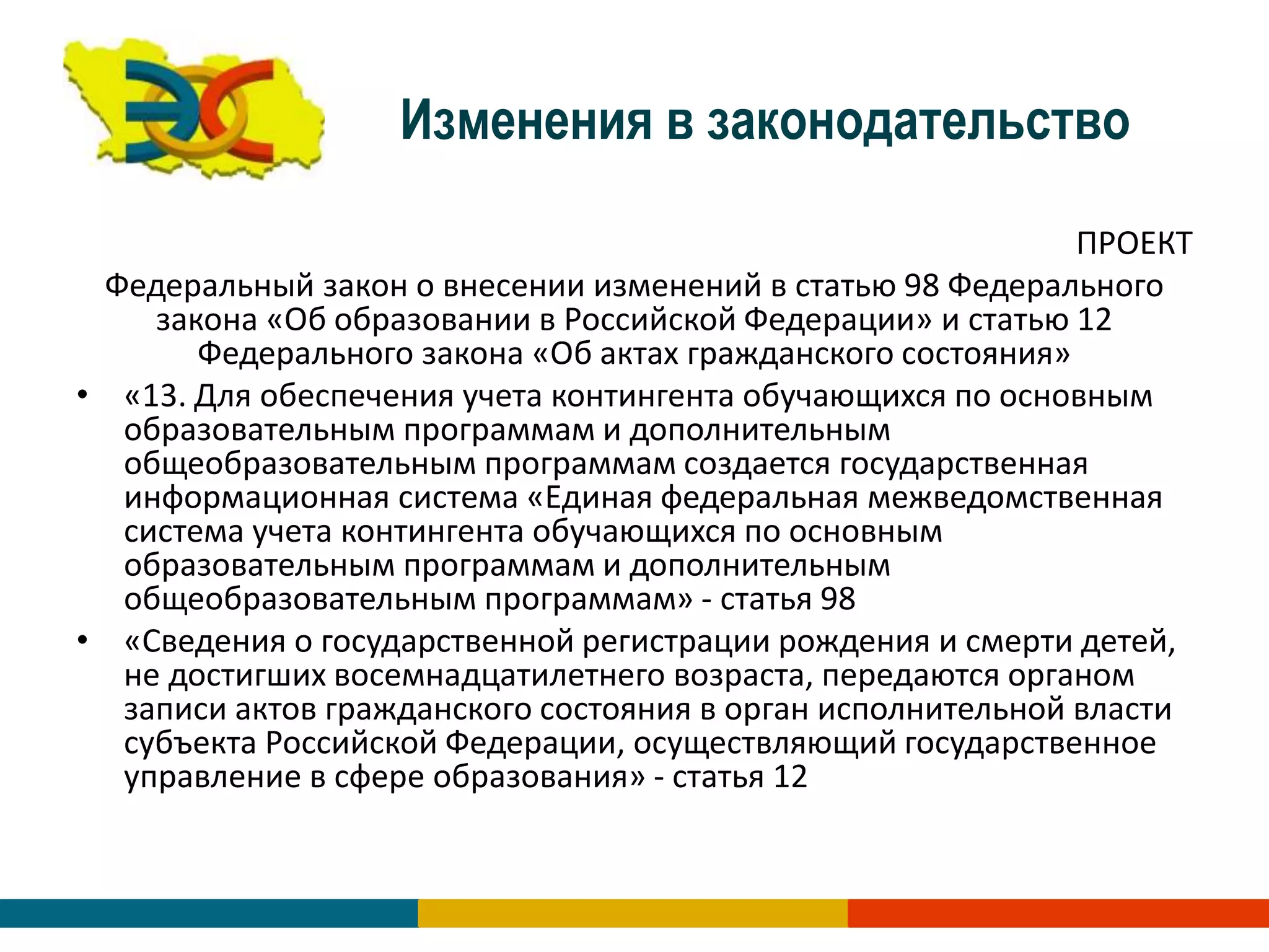 Изменения в законодательство
ПРОЕКТ
Федеральный закон о внесении изменений в статью 98 Федерального
закона «Об образовании в Российской Федерации» и статью 12
Федерального закона «Об актах гражданского состояния»
• «13. Для обеспечения учета контингента обучающихся по основным
образовательным программам и дополнительным
общеобразовательным программам создается государственная
информационная система «Единая федеральная межведомственная
система учета контингента обучающихся по основным
образовательным программам и дополнительным
общеобразовательным программам» - статья 98
• «Сведения о государственной регистрации рождения и смерти детей,
не достигших восемнадцатилетнего возраста, передаются органом
записи актов гражданского состояния в орган исполнительной власти
субъекта Российской Федерации, осуществляющий государственное
управление в сфере образования» - статья 12
 