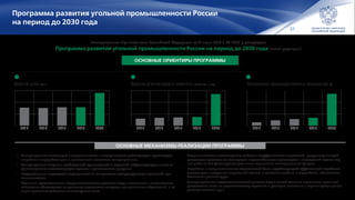 31
Программа развития угольной промышленности России
на период до 2030 года
Добыча угля, млн т Добыча угля на одного занятого, тонн/ чел. в год Обновление производственных мощностей, %
Распоряжением Правительства Российской Федерации от 21 июня 2014 г. № 1099-р утверждена
Программа развития угольной промышленности России на период до 2030 года (новая редакция)
ОСНОВНЫЕ ОРИЕНТИРЫ ПРОГРАММЫ
•	 Стимулирование инвестиций в создание новых и модернизацию действующих производств
по добыче и переработке угля с привлечением налогового стимулирования;
•	 Стимулирование создания необходимой транспортной и портовой инфраструктуры за счет со‑
финансирования соответствующих проектов и региональных программ;
•	 Государственная поддержка мероприятий по завершению реструктуризации угольной про-
мышленности;
•	 Механизм предоставления недропользователям участков недр с включением в лицензионные
соглашения обязательств по решению социальных вопросов муниципальных образований, в ко‑
торых проживают работники ликвидируемых шахт;
•	 Создание системы планомерного выбытия неэффективных мощностей, предусматривающей
реализацию проектов по ликвидации нерентабельных производств и последствий ведения гор‑
ных работ за счет формируемых угольными компаниями ликвидационных фондов;
•	 Разработка и совершенствование нормативной базы, содействующей эффективной отработке
запасов угля, внедрению современной техники и технологии добычи и переработки, обеспечению
безопасных условий труда;
•	 Стимулирование недропользователей участков недр с низкой степенью изученности путем пре-
доставления льгот по геологическому изучению и разведке (снижение и перенос сроков уплаты
разового платежа и др.).
355 352 358 358
480
20302015201420132012
11 16,8 21 25
100
20302015201420132012
2028 2263 2370 2500
9000
20302015201420132012
ОСНОВНЫЕ МЕХАНИЗМЫ РЕАЛИЗАЦИИ ПРОГРАММЫ
 