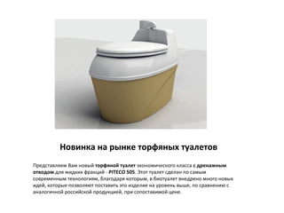 Новинка на рынке торфяных туалетов
Представляем Вам новый торфяной туалет экономического класса с дренажным
отводом для жидких фракций - PITECO 505. Этот туалет сделан по самым
современным технологиям, благодаря которым, в биотуалет внедрено много новых
идей, которые позволяют поставить это изделие на уровень выше, по сравнению с
аналогичной российской продукцией, при сопоставимой цене.
 