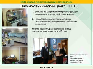 1. разработка современных герметизирующих
материалов и технологий герметизации;
2. доработка существующих серийных
материалов под специальные требования
заказчиков.
Многие решения, разработанные в НТЦ
завода, не имеют аналогов в России.
Научно-технический центр (НТЦ) :
ООО «Завод герметизирующих материалов»
www.zgm.ru
Награждение инженера
НТЦ.
Диплом вручает
Капица С.П. вице-
презадент РАЕН
 