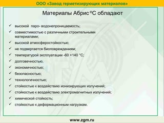 Материалы Абрис ®
С обладают
zgm.ru
 высокой паро- водонепроницаемость;
 совместимостью с различными строительными
материалами;
 высокой атмосферостойкостью;
 не подвергается биоповреждениям;
 температурой эксплуатации -60 +140 °С;
 долговечностью,
 экономичностью;
 безопасностью;
 технологичностью;
 стойкостью к воздействию ионизирующих излучений;
 стойкостью к воздействию электромагнитных излучений;
 химической стойкость;
 стойкостью к деформационным нагрузкам.
www.zgm.ru
ООО «Завод герметизирующих материалов»
 