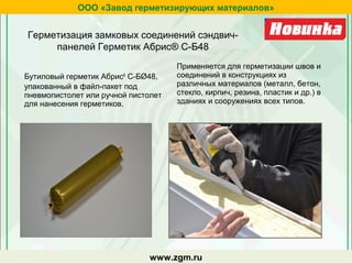 Бутиловый герметик Абрис®
С-БØ48,
упакованный в файл-пакет под
пневмопистолет или ручной пистолет
для нанесения герметиков.
Применяется для герметизации швов и
соединений в конструкциях из
различных материалов (металл, бетон,
стекло, кирпич, резина, пластик и др.) в
зданиях и сооружениях всех типов.
Герметизация замковых соединений сэндвич-
панелей Герметик Абрис® С-Б48
ООО «Завод герметизирующих материалов»
www.zgm.ru
 