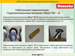 Гидроизоляционный материал Абрис®
ВС-Б предназначен для герметизации вводов
инженерных коммуникаций объектов энергоснабжения, водообеспечения промышленного
и гражданского назначения в сфере ЖКХ, химической промышленности и т.д.
Гидроизоляционный материал Абрис®
ВС-Б представляет собой мастично-полимерную
массу от темно-серого до черного цвета. Выпускается в виде файл-пакета под
пневмопистолет или ручной пистолет для герметиков.
zgm.ru
ООО «Завод герметизирующих материалов»
www.zgm.ru
Набухающая гидроизоляция
Гидроизоляционный материал Абрис®
ВС – Б
 