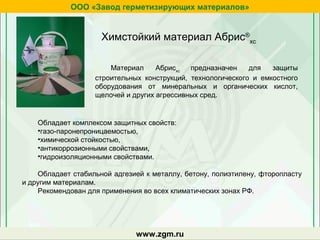 Материал Абрисхс
предназначен для защиты
строительных конструкций, технологического и емкостного
оборудования от минеральных и органических кислот,
щелочей и других агрессивных сред.
Химстойкий материал Абрис®
хс
Обладает комплексом защитных свойств:
•газо-паронепроницаемостью,
•химической стойкостью,
•антикоррозионными свойствами,
•гидроизоляционными свойствами.
Обладает стабильной адгезией к металлу, бетону, полиэтилену, фторопласту
и другим материалам.
Рекомендован для применения во всех климатических зонах РФ.
zgm.ru
ООО «Завод герметизирующих материалов»
www.zgm.ru
 