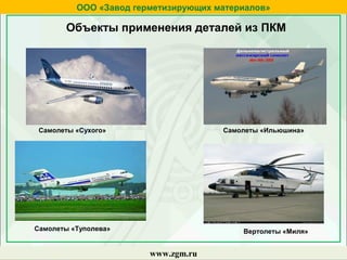 ООО «Завод герметизирующих материалов»
www.zgm.ru
Самолеты «Сухого» Самолеты «Ильюшина»
Самолеты «Туполева» Вертолеты «Миля»
Объекты применения деталей из ПКМ
 
