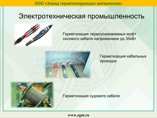zgm.ru
ООО «Завод герметизирующих материалов»
www.zgm.ru
Электротехническая промышленность
Герметизация термоусаживаемых муфт
силового кабеля напряжением до 35кВт
Герметизация кабельных
проходок
Герметизация судового кабеля
 