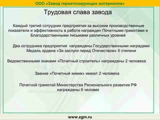 zgm.ruwww.zgm.ru
ООО «Завод герметизирующих материалов»
Трудовая слава завода
Два сотрудника предприятия награждены Государственными наградами
Медаль ордена «За заслуги перед Отечеством» II степени
Ведомственными знаками «Почетный строитель» награждены 2 человека
Звание «Почетный химик» имеют 2 человека
Почетной грамотой Министерства Регионального развития РФ
награждены 6 человек
Каждый третий сотрудник предприятия за высокие производственные
показатели и эффективность в работе награжден Почетными грамотами и
Благодарственными письмами различных уровней
 