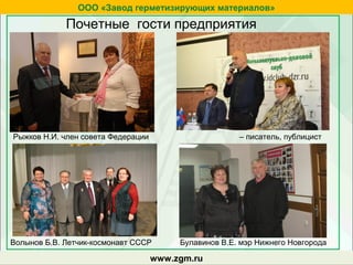 zgm.ruwww.zgm.ru
ООО «Завод герметизирующих материалов»
Почетные гости предприятия
Рыжков Н.И. член совета Федерации
Волынов Б.В. Летчик-космонавт СССР
– писатель, публицист
Булавинов В.Е. мэр Нижнего Новгорода
 