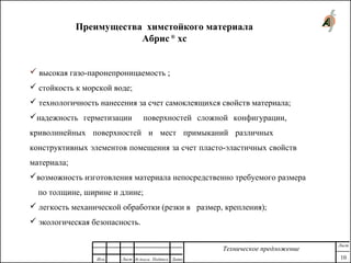 Преимущества химстойкого материала
Абрис®
хс
 высокая газо-паронепроницаемость ;
 стойкость к морской воде;
 технологичность нанесения за счет самоклеящихся свойств материала;
надежность герметизации поверхностей сложной конфигурации,
криволинейных поверхностей и мест примыканий различных
конструктивных элементов помещения за счет пласто-эластичных свойств
материала;
возможность изготовления материала непосредственно требуемого размера
по толщине, ширине и длине;
 легкость механической обработки (резки в размер, крепления);
 экологическая безопасность.
Изм. Лист № докум. Подпись Дата
Лист
10
Техническое предложение
 