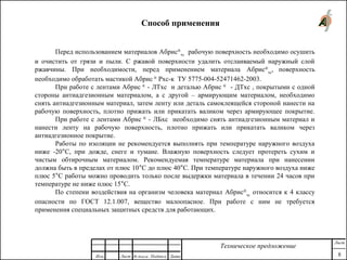 Способ применения
Перед использованием материалов Абрис®
хс
рабочую поверхность необходимо осушить
и очистить от грязи и пыли. С ржавой поверхности удалить отслаиваемый наружный слой
ржавчины. При необходимости, перед применением материала Абрис®
хс
, поверхность
необходимо обработать мастикой Абрис ®
Рхс-к ТУ 5775-004-52471462-2003.
При работе с лентами Абрис ®
- ЛТхс и деталью Абрис ®
- ДТхс , покрытыми с одной
стороны антиадгезионным материалом, а с другой – армирующим материалом, необходимо
снять антиадгезионным материал, затем ленту или деталь самоклеящейся стороной нанести на
рабочую поверхность, плотно прижать или прикатать валиком через армирующее покрытие.
При работе с лентами Абрис ®
- ЛБхс необходимо снять антиадгезионным материал и
нанести ленту на рабочую поверхность, плотно прижать или прикатать валиком через
антиадгезионное покрытие.
Работы по изоляции не рекомендуется выполнять при температуре наружного воздуха
ниже -20°С, при дожде, снеге и тумане. Влажную поверхность следует протереть сухим и
чистым обтирочным материалом. Рекомендуемая температуре материала при нанесении
должна быть в пределах от плюс 10°С до плюс 40°С. При температуре наружного воздуха ниже
плюс 5°С работы можно проводить только после выдержки материала в течении 24 часов при
температуре не ниже плюс 15°С.
По степени воздействия на организм человека материал Абрис®
хс
относится к 4 классу
опасности по ГОСТ 12.1.007, вещество малоопасное. При работе с ним не требуется
применения специальных защитных средств для работающих.
Изм. Лист № докум. Подпись Дата
Лист
8
Техническое предложение
 