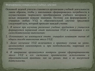 Основной задачей учителя становится организация учебной деятельности
таким образом, чтобы у школьников сформировались потребности в
осуществлении творческого преобразования учебного материала с
целью овладения новыми знаниями. Поэтому для формирования у
учащихся любых УУД в образовательной системе предложен
следующий путь, который проходит каждый ученик:
1. В начале при изучении различных учебных предметов у учащегося
формируется первичный опыт выполнения УУД и мотивация к его
самостоятельному выполнению;
2. Основываясь на имеющемся опыте, учащийся осваивает знания об
общем способе выполнения этого УУД;
3. Далее изученное УУД включается в практику учения на уроке,
организуется самоконтроль и, при необходимости, коррекция его
выполнения;
4. В завершение организуется контроль уровня сформированности
этого УУД и его системное практическое использование в
образовательной практике, как на уроках, так и во внеурочной
деятельности.
 