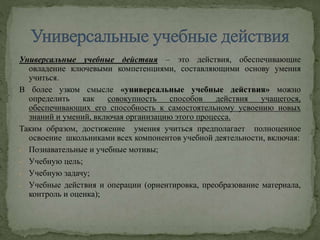 Универсальные учебные действия – это действия, обеспечивающие
овладение ключевыми компетенциями, составляющими основу умения
учиться.
В более узком смысле «универсальные учебные действия» можно
определить как совокупность способов действия учащегося,
обеспечивающих его способность к самостоятельному усвоению новых
знаний и умений, включая организацию этого процесса.
Таким образом, достижение умения учиться предполагает полноценное
освоение школьниками всех компонентов учебной деятельности, включая:
- Познавательные и учебные мотивы;
- Учебную цель;
- Учебную задачу;
- Учебные действия и операции (ориентировка, преобразование материала,
контроль и оценка);
 