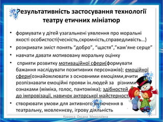 Куракса Оксана Миколаївна
Результативність застосування технології
театру етичних мініатюр
• формувати у дітей узагальнені уявлення про моральні
якості особистості(чесність,скромність,справедливість…)
• розкривати зміст понять “добро”, “щастя”,”кам’яне серце”
• навчати давати мотивовану моральну оцінку
• сприяти розвитку мотиваційної сфери(формувати
бажання наслідувати позитивних персонажів); емоційної
сфери(ознайомлювати з основними емоціями,вчити
розпізнавати емоційні прояви ін.людей за різними
ознаками (міміка, голос, пантоміма); здібностей
до імпровізації, навичок акторської майстерності
• створювати умови для активного включення в
театральну, мовленнєву, ігрову діяльність
 