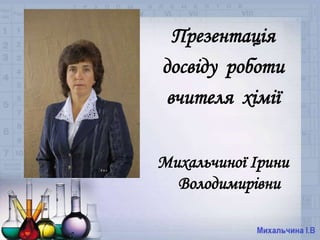 Презентація 
досвіду роботи 
вчителя хімії 
Михальчиної Ірини 
Володимирівни 
 