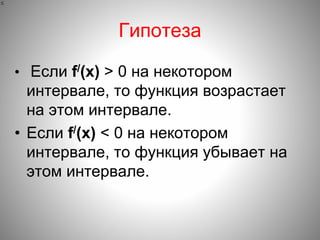 Гипотеза
• Если f/(x) > 0 на некотором
интервале, то функция возрастает
на этом интервале.
• Если f/(x) < 0 на некотором
интервале, то функция убывает на
этом интервале.

 