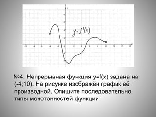 №4. Непрерывная функция y=f(x) задана на
(-4;10). На рисунке изображён график её
производной. Опишите последовательно
типы монотонностей функции
 