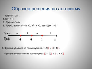 Образец решения по алгоритму
f(х) = х4 - 2х2 ,
1. D(f) = R
2. f/(x) = 4х3 - 4х,
3. f/(x)>0, если 4х3 - 4х >0, х3 - х >0, х(х-1)(х+1)>0
-1 0 1 х
f/(x): - + - +
f(х):
4. Функция убывает на промежутках (-∞;-1)] и [(0; 1)] .
Функция возрастает на промежутках [(-1; 0)] и [(1; + ∞)]
 