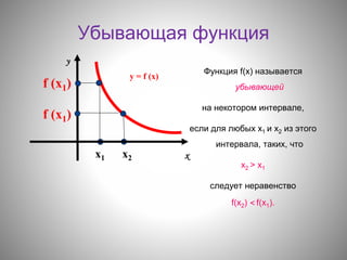 Убывающая функция
Функция f(х) называется
убывающей
на некотором интервале,
если для любых х1 и х2 из этого
интервала, таких, что
х2 > х1
следует неравенство
f(х2) < f(х1).
хх1 х2
f (х1)
f (х1)
у = f (х)
у
 