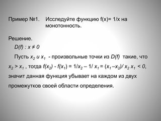 Пример №1. Исследуйте функцию f(x)= 1/х на
монотонность.
Решение.
D(f) : х ≠ 0
Пусть х2 и x1 - произвольные точки из D(f) такие, что
х2 > x1 , тогда f(x2) - f(x1) = 1/x2 – 1/ x1 = (х1 –х2)/ х2 х1 < 0,
значит данная функция убывает на каждом из двух
промежутков своей области определения.
 