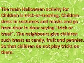 The main Halloween activity forThe main Halloween activity for
Children is trick-or-treating. ChildrenChildren is trick-or-treating. Children
dress in costumes and masks and godress in costumes and masks and go
from door to door saying "trick orfrom door to door saying "trick or
treat". The neighbours give childrentreat". The neighbours give children
such treats as candy, fruit and penniessuch treats as candy, fruit and pennies..
So that children do not play tricks onSo that children do not play tricks on
them.them.
 