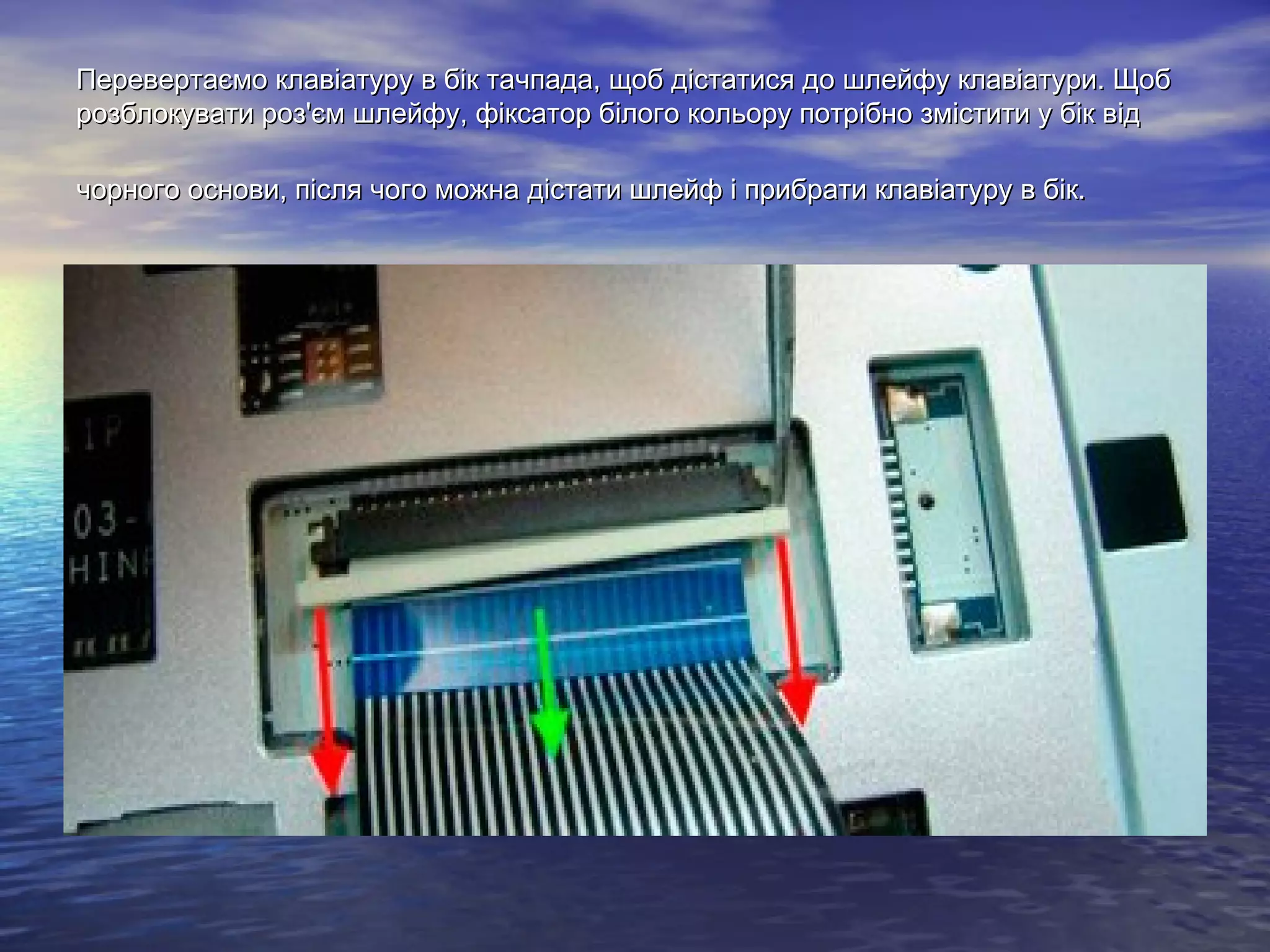 Перевертаємо клавіатуру в бік тачпада, щоб дістатися до шлейфу клавіатури. ЩобПеревертаємо клавіатуру в бік тачпада, щоб дістатися до шлейфу клавіатури. Щоб
розблокувати роз'єм шлейфу, фіксатор білого кольору потрібно змістити у бік відрозблокувати роз'єм шлейфу, фіксатор білого кольору потрібно змістити у бік від
чорного основи, після чого можна дістати шлейф і прибрати клавіатуру в бік.чорного основи, після чого можна дістати шлейф і прибрати клавіатуру в бік.
 