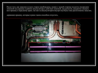 После того, как защелки со всех сторон освобождены, нужно с задней стороны подлезть посередине
лопаткой под крышку в районе аккумулятора и действуя лопаткой, как рычагом, аккуратно смещать
всю крышку к переднему краю, так как за аккумулятором внутри ноутбука тоже расположены защелки,
держащие крышку, которые нужно таким способом отпустить.
 