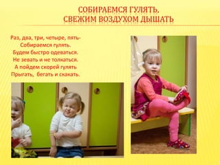 СОБИРАЕМСЯ ГУЛЯТЬ,
СВЕЖИМ ВОЗДУХОМ ДЫШАТЬ
Раз, два, три, четыре, пять-
Собираемся гулять.
Будем быстро одеваться.
Не зевать и не толкаться.
А пойдем скорей гулять
Прыгать, бегать и скакать.
 