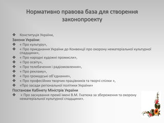 Нормативно правова база для створення
законопроекту
 Конституція України,
Закони України:
 « Про культуру»,
 « Про приєднання України до Конвенції про охорону нематеріальної культурної
спадщини»,
 « Про народні художні промисли»,
 « Про освіту»,
 « Про телебачення і радіомовлення»,
 « Про рекламу»,
 « Про громадські об’єднання»,
 « Про професійних творчих працівників та творчі спілки »,
 «Про засади регіональної політики України»
Постанови Кабінету Міністрів України
 « Про заснування премії імені В.М. Гнатюка за збереження та охорону
нематеріальної культурної спадщини».
 