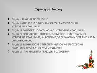 Структура Закону
 Розділ I. ЗАГАЛЬНІ ПОЛОЖЕННЯ
 Розділ ІІ. ДЕРЖАВНА ПОЛІТИКА У СФЕРІ НЕМАТЕРІАЛЬНОЇ
КУЛЬТУРНОЇ СПАДЩИНИ
 Розділ ІІІ. ОХОРОНА НЕМАТЕРІАЛЬНОЇ КУЛЬТУРНОЇ СПАДЩИНИ
 Розділ ІV. ОСОБЛИВОСТІ ОХОРОНИ ЕЛЕМЕНТІВ НЕМАТЕРІАЛЬНОЇ
КУЛЬТУРНОЇ СПАДЩИНИ, ВКЛЮЧЕНИХ ДО ДЕРЖАВНИХ ПЕРЕЛІКІВ НКС ТА
СПИСКІВ ЮНЕСКО
 Розділ VІ. МІЖНАРОДНЕ СПІВРОБІТНИЦТВО У СФЕРІ ОХОРОНИ
НЕМАТЕРІАЛЬНОЇ КУЛЬТУРНОЇ СПАДЩИНИ
 Розділ VІІ. ПРИКІНЦЕВІ ТА ПЕРЕХІДНІ ПОЛОЖЕННЯ
 
