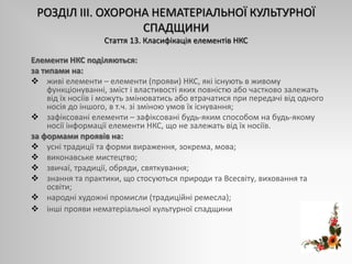 РОЗДІЛ ІІІ. ОХОРОНА НЕМАТЕРІАЛЬНОЇ КУЛЬТУРНОЇ
СПАДЩИНИ
Стаття 13. Класифікація елементів НКС
Елементи НКС поділяються:
за типами на:
 живі елементи – елементи (прояви) НКС, які існують в живому
функціонуванні, зміст і властивості яких повністю або частково залежать
від їх носіїв і можуть змінюватись або втрачатися при передачі від одного
носія до іншого, в т.ч. зі зміною умов їх існування;
 зафіксовані елементи – зафіксовані будь-яким способом на будь-якому
носії інформації елементи НКС, що не залежать від їх носіїв.
за формами проявів на:
 усні традиції та форми вираження, зокрема, мова;
 виконавське мистецтво;
 звичаї, традиції, обряди, святкування;
 знання та практики, що стосуються природи та Всесвіту, виховання та
освіти;
 народні художні промисли (традиційні ремесла);
 інші прояви нематеріальної культурної спадщини.
 