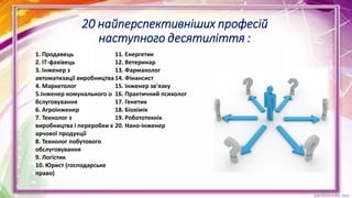 20 найперспективніших професій
наступного десятиліття :
1. Продавець
2. IT-фахівець
3. Інженер з
автоматизації виробництва
4. Маркетолог
5.Інженер комунального о
бслуговування
6. Агроінженер
7. Технолог з
виробництва і переробки х
арчової продукції
8. Технолог побутового
обслуговування
9. Логістик
10. Юрист (господарське
право)
11. Енергетик
12. Ветеринар
13. Фармаколог
14. Фінансист
15. Інженер зв'язку
16. Практичний психолог
17. Генетик
18. Біохімік
19. Робототехнік
20. Нано-інженер
 
