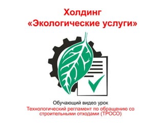 Холдинг
«Экологические услуги»
Обучающий видео урок
Технологический регламент по обращению со
строительными отходами (ТРОСО)
 