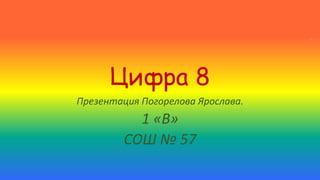 Цифра 8 
Презентация Погорелова Ярослава. 
1 «В» 
СОШ № 57 
 