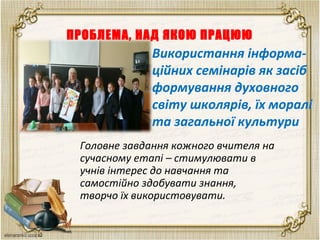 ПРОБЛЕМА, НАД ЯКОЮ ПРАЦЮЮ
Головне завдання кожного вчителя на
сучасному етапі – стимулювати в
учнів інтерес до навчання та
самостійно здобувати знання,
творчо їх використовувати.
Використання інформа-
ційних семінарів як засіб
формування духовного
світу школярів, їх моралі
та загальної культури
 