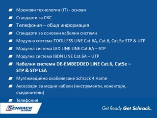 Мрежови технологии (IT) - основи
Стандарти за СКС
Телефония – обща информация
Стандарти за основни кабелни системи
Модулна система TOOLLESS LINE Cat.6A, Cat.6, Cat.5e STP & UTP
Модулна система LED LINK LINE Cat.6A – STP
Модулна система IBDN LINE Cat.6A – UTP
Кабелни системи DE-EMBEDDED LINE Cat.6, Cat5e –
STP & STP LSA
Мултимедийно окабеляване Schrack 4 Home
Аксесоари за медни кабели (инструменти, конектори,
съединители)
Телефония
 