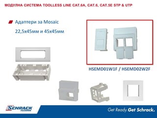 Адаптери за Mosaic
22,5x45мм и 45x45мм
HSEMD01W1F / HSEMD02W2F
МОДУЛНА СИСТЕМА TOOLLESS LINE CAT.6A, CAT.6, CAT.5E STP & UTP
 