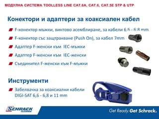 F-конектор мъжки, винтово асемблиране, за кабели 6,6 - 6,8 mm
F-конектор със защтракване (Push On), за кабел 7mm
Адаптер F-женски към IEC-мъжки
Адаптер F-женски към IEC-женски
Съединител F-женски към F-мъжки
Конектори и адаптери за коаксиален кабел
Инструменти
МОДУЛНА СИСТЕМА TOOLLESS LINE CAT.6A, CAT.6, CAT.5E STP & UTP
Забелвачка за коаксиални кабели
DIGI-SAT 6,6 - 6,8 и 11 mm
 