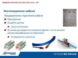 Предварително подготвени кабели
Приложения
За дейта център
Бърза инсталация
За малки до средни по големина мрежи-> не се изисква
висока квалификация на персонала
Измервателни протоколи
МОДУЛНА СИСТЕМА LED LINK LINE Cat.6A - STP
Инсталационни кабели
 