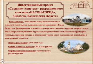 Инвестиционный проект
«Создание туристско - рекреационного
кластера «НАСОН-ГОРОД»,
г.Вологда, Вологодская область»
Цель кластера - повышение конкурентоспособности
туристического рынка муниципального образования «Город
Вологда» и формирование условий для ускоренного развития туризма в городе, в том
числе посредством развития туристско-рекреационных комплексов на территории
города, расширение спектра и повышение уровня услуг, оказываемых российским и
иностранным туристам.
Период реализации: 2013-2014 годы
Общая стоимость проекта: 294,0 млн.рублей
Форма реализации проекта: строительство,
реконструкция
 