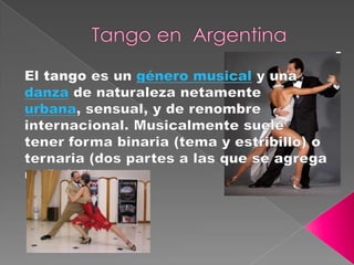Tango en  Argentina El tango es un género musical y una danza de naturaleza netamente urbana, sensual, y de renombre internacional. Musicalmente suele tener forma binaria (tema y estribillo) o ternaria (dos partes a las que se agrega un "trío"). 