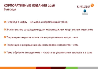 КОРПОРАТИВНЫЕ ИЗДАНИЯ 2016
Выводы
Переход в цифру – не мода, а нарастающий тренд
Значительное сокращение доли малотиражных квартальных журналов
Тенденции закрытия проектов корпоративных медиа - нет
Тенденция к сокращению финансирования проектов – есть
Тема обучения сотрудников и частота ее упоминания выросла в 2 раза
 