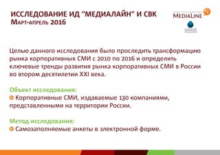 ИССЛЕДОВАНИЕ ИД “МЕДИАЛАЙН” И СВК
Март-апрель 2016
Целью данного исследования было проследить трансформацию
рынка корпоративных СМИ с 2010 по 2016 и определить
ключевые тренды развития рынка корпоративных СМИ в России
во втором десятилетии XXI века.
Объект исследования:
Корпоративные СМИ, издаваемые 130 компаниями,
представленными на территории России.
Метод исследования:
Самозаполняемые анкеты в электронной форме.
 