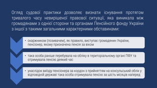 Огляд судової практики дозволяє визнати існування протягом
тривалого часу невирішеної правової ситуації, яка виникала між
громадянами з однієї сторони та органами Пенсійного фонду України
з іншої з такими загальними характерними обставинами:
• скаржником (позивачем), як правило, виступає громадянин України,
пенсіонер, якому призначена пенсія за віком
• така особа раніше перебувала на обліку в територіальному органі ПФУ та
отримувала пенсію деякий час
• унаслідок виїзду пенсіонера за кордон з прийняттям на консульський облік у
відповідній державі така особа отримувала пенсію за шість місяців наперед
 