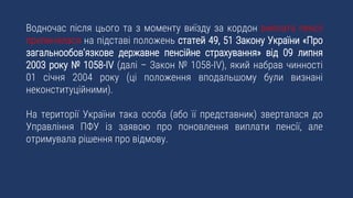 Водночас після цього та з моменту виїзду за кордон виплата пенсії
припинялася на підставі положень статей 49, 51 Закону України «Про
загальнообов’язкове державне пенсійне страхування» від 09 липня
2003 року № 1058-IV (далі – Закон № 1058-IV), який набрав чинності
01 січня 2004 року (ці положення вподальшому були визнані
неконституційними).
На території України така особа (або її представник) зверталася до
Управління ПФУ із заявою про поновлення виплати пенсії, але
отримувала рішення про відмову.
 