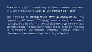 Виникнення подібної спірної ситуації було зумовлене існуванням
чітко визначених правових підстав припинення виплати пенсії.
Так, відповідно до частини першої статті 49 Закону № 1058-IV (у
редакції від 07 жовтня 2009 року) виплата пенсії за рішенням
територіальних органів ПФУ або за рішенням суду припиняється,
зокрема, на весь час проживання пенсіонера за кордоном, якщо інше
не передбачене міжнародним договором України, згода на
обов’язковість якого надана Верховною Радою України.
 