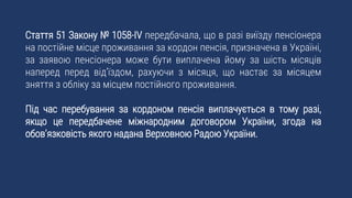 Стаття 51 Закону № 1058-IV передбачала, що в разі виїзду пенсіонера
на постійне місце проживання за кордон пенсія, призначена в Україні,
за заявою пенсіонера може бути виплачена йому за шість місяців
наперед перед від’їздом, рахуючи з місяця, що настає за місяцем
зняття з обліку за місцем постійного проживання.
Під час перебування за кордоном пенсія виплачується в тому разі,
якщо це передбачене міжнародним договором України, згода на
обов’язковість якого надана Верховною Радою України.
 